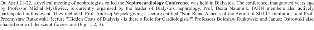On April 21-22, a cyclical meeting of nephrologists called the Nephrocardiology Conference was held in Białystok. The conference, inaugurated years ago by Professor Michał Myśliwiec, is currently organised by the leader of Białystok nephrology, Prof. Beata Naumnik. IAHN members also actively participated in this event. They included: Prof. Andrzej Więcek giving a lecture entitled "Non-Renal Aspects of the Action of SGLT2 Inhibitors" and Prof. Przemysław Rutkowski (lecture "Hidden Costs of Dialysis - is there a Role for Cardiologists?" Professors Bolesław Rutkowski and Janusz Ostrowski also chaired some of the scientific sessions (Fig. 1, 2, 3).