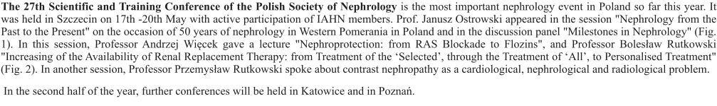 The 27th Scientific and Training Conference of the Polish Society of Nephrology is the most important nephrology event in Poland so far this year. It was held in Szczecin on 17th -20th May with active participation of IAHN members. Prof. Janusz Ostrowski appeared in the session "Nephrology from the Past to the Present" on the occasion of 50 years of nephrology in Western Pomerania in Poland and in the discussion panel "Milestones in Nephrology" (Fig. 1). In this session, Professor Andrzej Więcek gave a lecture "Nephroprotection: from RAS Blockade to Flozins", and Professor Bolesław Rutkowski "Increasing of the Availability of Renal Replacement Therapy: from Treatment of the ‘Selected’, through the Treatment of ‘All’, to Personalised Treatment" (Fig. 2). In another session, Professor Przemysław Rutkowski spoke about contrast nephropathy as a cardiological, nephrological and radiological problem.  In the second half of the year, further conferences will be held in Katowice and in Poznań.